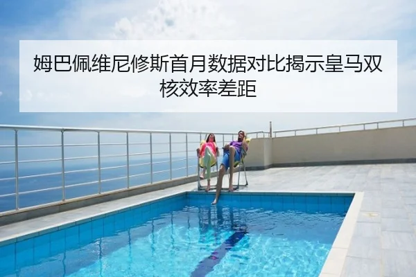 姆巴佩维尼修斯首月数据对比揭示皇马双核效率差距