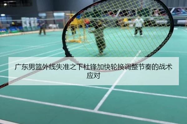广东男篮外线失准之下杜锋加快轮换调整节奏的战术应对