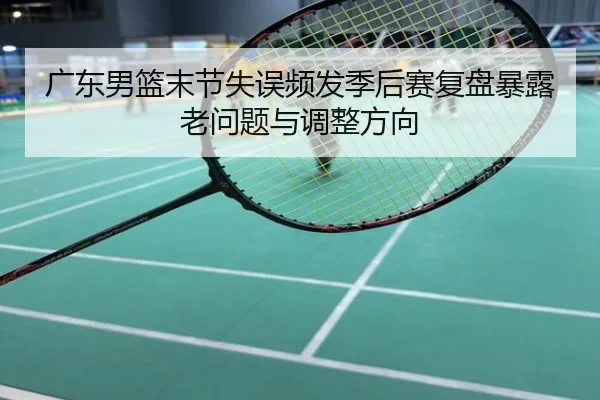 广东男篮末节失误频发季后赛复盘暴露老问题与调整方向