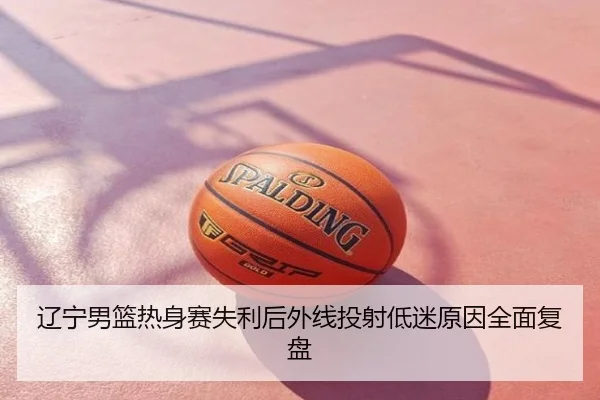 辽宁男篮热身赛失利后外线投射低迷原因全面复盘