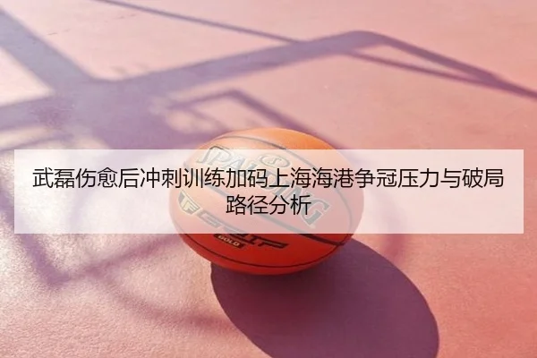 武磊伤愈后冲刺训练加码上海海港争冠压力与破局路径分析