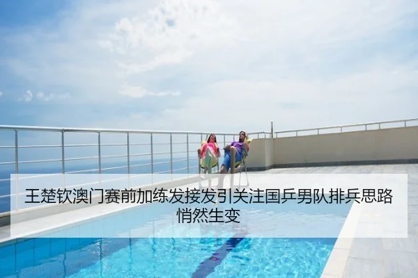 王楚钦澳门赛前加练发接发引关注国乒男队排兵思路悄然生变