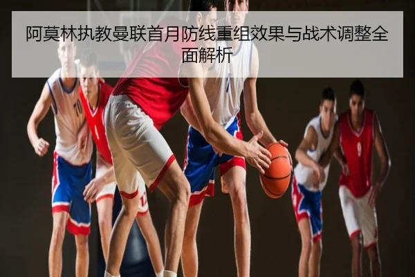 阿莫林执教曼联首月防线重组效果与战术调整全面解析
