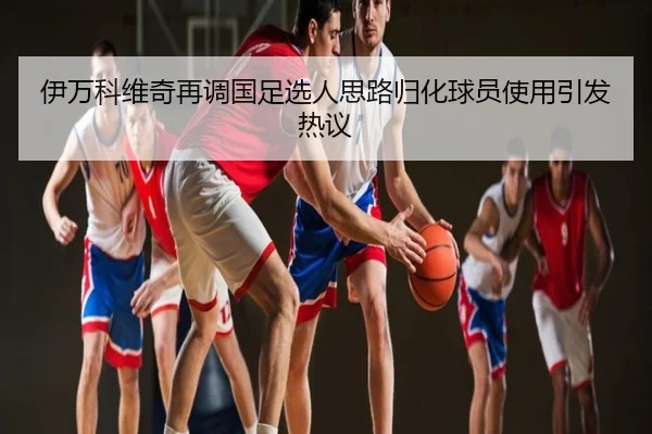 伊万科维奇再调国足选人思路归化球员使用引发热议