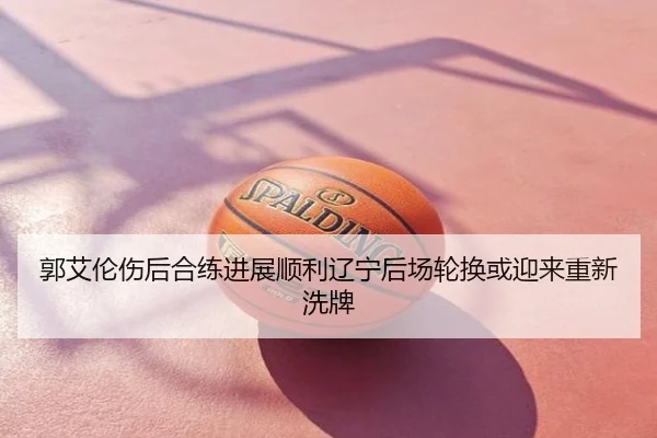 郭艾伦伤后合练进展顺利辽宁后场轮换或迎来重新洗牌