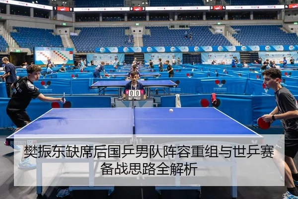 樊振东缺席后国乒男队阵容重组与世乒赛备战思路全解析
